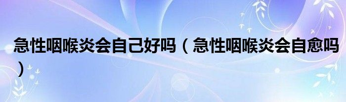 急性咽喉炎会自己好吗（急性咽喉炎会自愈吗）