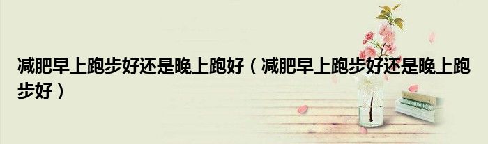 减肥早上跑步好还是晚上跑好（减肥早上跑步好还是晚上跑步好）