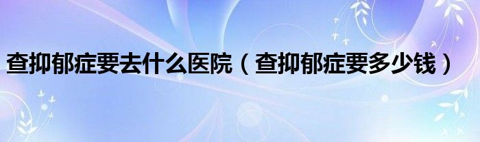 查抑郁症要去什么医院（查抑郁症要多少钱）
