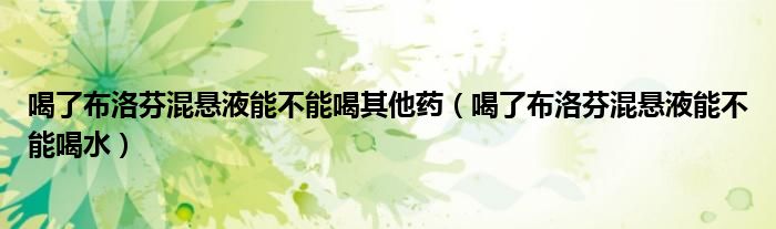 喝了布洛芬混悬液能不能喝其他药（喝了布洛芬混悬液能不能喝水）