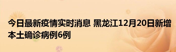 今日最新疫情实时消息 黑龙江12月20日新增本土确诊病例6例