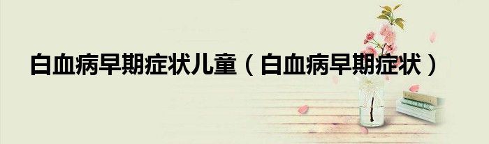 白血病早期症状儿童（白血病早期症状）