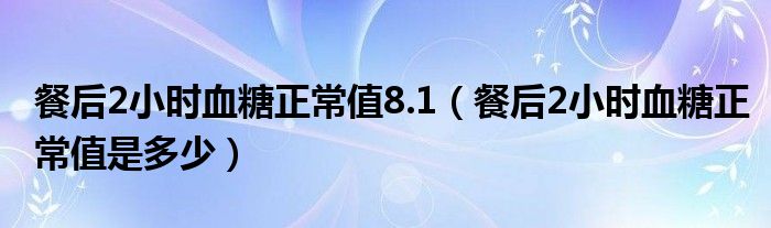 餐后2小时血糖正常值8.1（餐后2小时血糖正常值是多少）