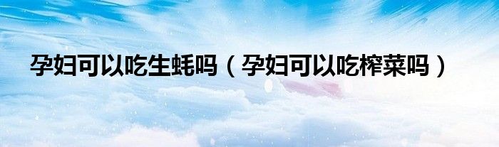 孕妇可以吃生蚝吗（孕妇可以吃榨菜吗）