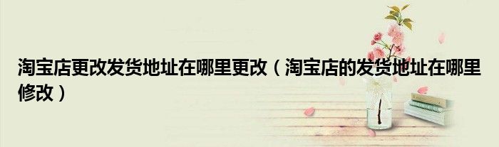 淘宝店更改发货地址在哪里更改（淘宝店的发货地址在哪里修改）