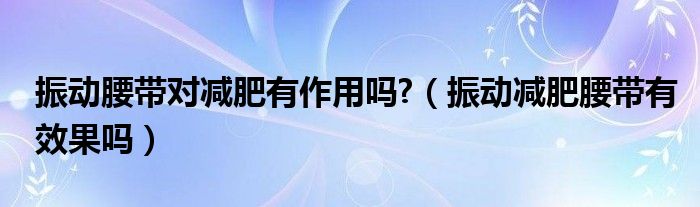 振动腰带对减肥有作用吗?（振动减肥腰带有效果吗）