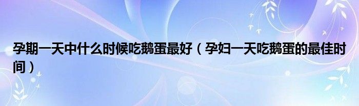 孕期一天中什么时候吃鹅蛋最好（孕妇一天吃鹅蛋的最佳时间）