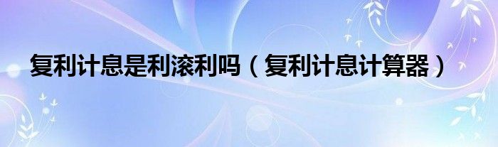 复利计息是利滚利吗（复利计息计算器）