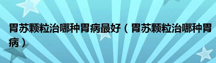 胃苏颗粒治哪种胃病最好（胃苏颗粒治哪种胃病）
