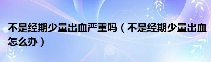 不是经期少量出血严重吗（不是经期少量出血怎么办）