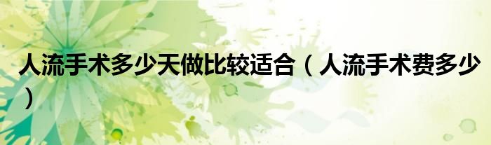 人流手术多少天做比较适合（人流手术费多少）