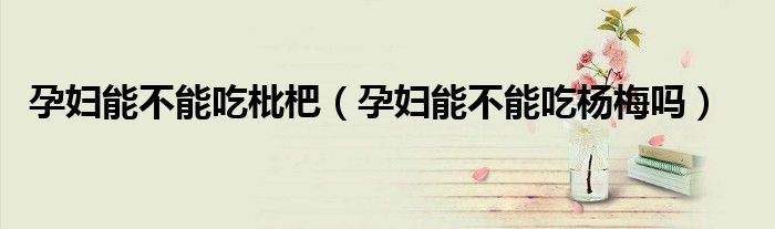 孕妇能不能吃枇杷（孕妇能不能吃杨梅吗）