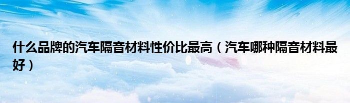 什么品牌的汽车隔音材料性价比最高(汽车哪种隔音材料最好)