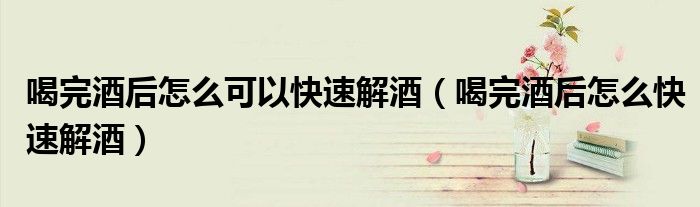 喝完酒后怎么可以快速解酒（喝完酒后怎么快速解酒）