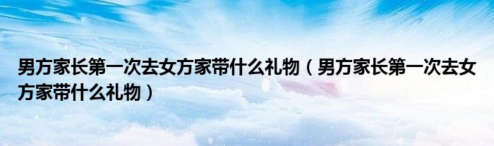 男方家长第一次去女方家带什么礼物（男方家长第一次去女方家带什么礼物）