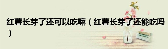 红薯长芽了还可以吃嘛(红薯长芽了还能吃吗)