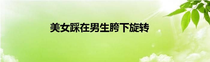 美女踩在男生胯下旋转