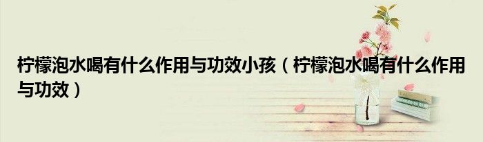 柠檬泡水喝有什么作用与功效小孩（柠檬泡水喝有什么作用与功效）