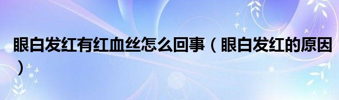 眼白发红有红血丝怎么回事（眼白发红的原因）