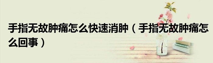 手指无故肿痛怎么快速消肿（手指无故肿痛怎么回事）