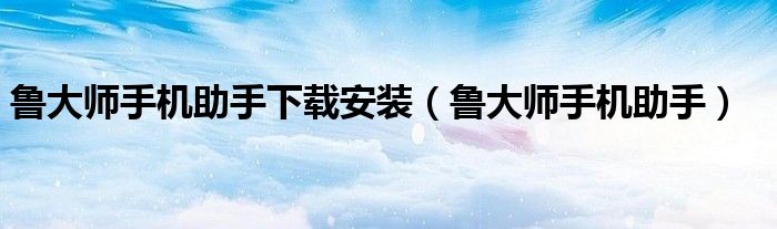 鲁大师手机助手下载安装（鲁大师手机助手）