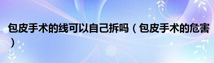 包皮手术的线可以自己拆吗（包皮手术的危害）