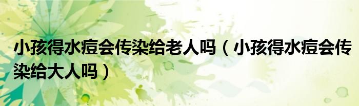 小孩得水痘会传染给老人吗（小孩得水痘会传染给大人吗）