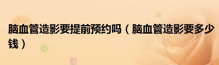 脑血管造影要提前预约吗（脑血管造影要多少钱）