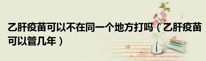 乙肝疫苗可以不在同一个地方打吗（乙肝疫苗可以管几年）