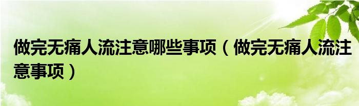 做完无痛人流注意哪些事项（做完无痛人流注意事项）