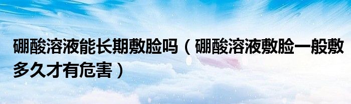 硼酸溶液能长期敷脸吗（硼酸溶液敷脸一般敷多久才有危害）