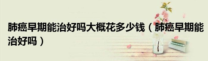肺癌早期能治好吗大概花多少钱（肺癌早期能治好吗）