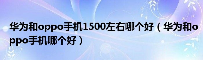 华为和oppo手机1500左右哪个好（华为和oppo手机哪个好）