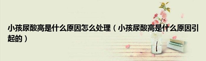 小孩尿酸高是什么原因怎么处理（小孩尿酸高是什么原因引起的）