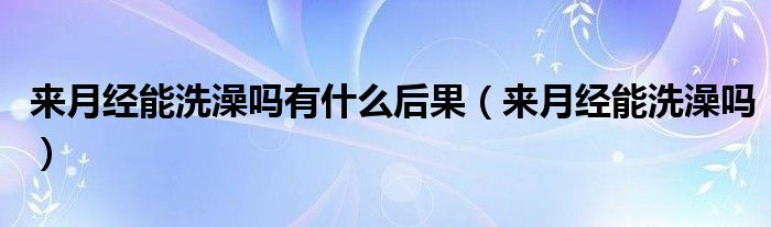 来月经能洗澡吗有什么后果（来月经能洗澡吗）
