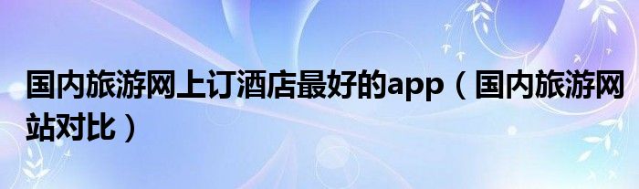 国内旅游网上订酒店最好的app（国内旅游网站对比）
