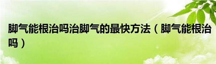 脚气能根治吗治脚气的最快方法（脚气能根治吗）