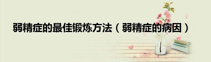 弱精症的最佳锻炼方法（弱精症的病因）
