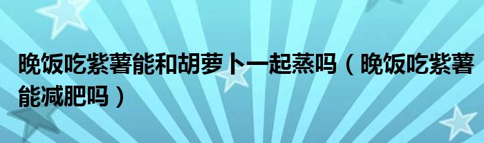 晚饭吃紫薯能和胡萝卜一起蒸吗（晚饭吃紫薯能减肥吗）