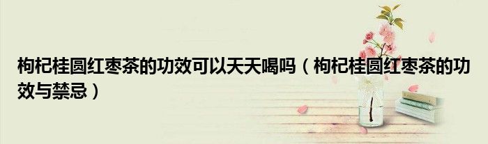 枸杞桂圆红枣茶的功效可以天天喝吗(枸杞桂圆红枣茶的功效与禁忌)