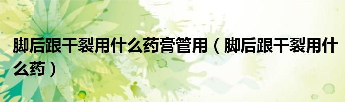 脚后跟干裂用什么药膏管用（脚后跟干裂用什么药）
