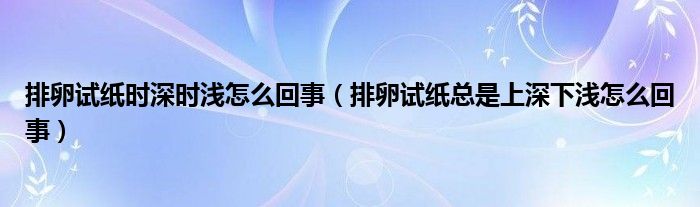 排卵试纸时深时浅怎么回事（排卵试纸总是上深下浅怎么回事）