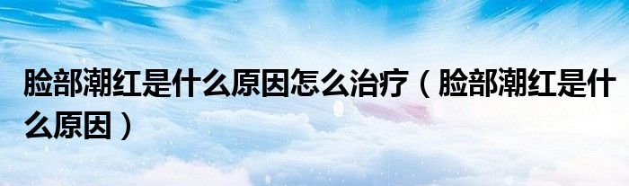 脸部潮红是什么原因怎么治疗（脸部潮红是什么原因）