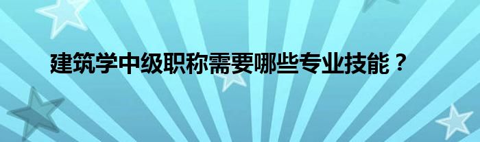 建筑学中级职称需要哪些专业技能？