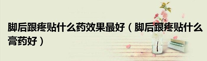 脚后跟疼贴什么药效果最好（脚后跟疼贴什么膏药好）