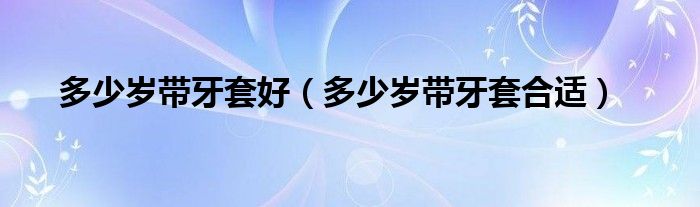 多少岁带牙套好（多少岁带牙套合适）