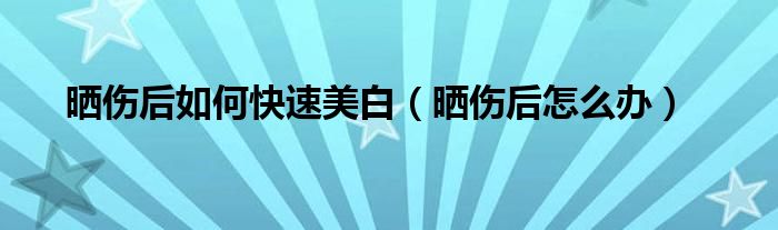 晒伤后如何快速美白（晒伤后怎么办）