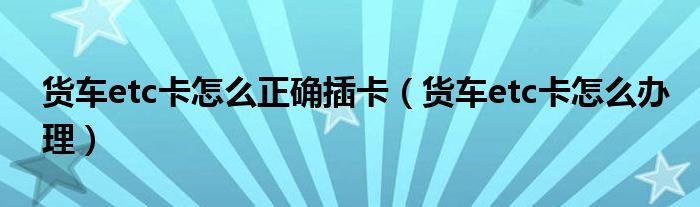 货车etc卡怎么正确插卡(货车etc卡怎么办理)