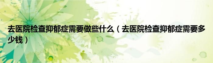 去医院检查抑郁症需要做些什么（去医院检查抑郁症需要多少钱）