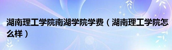 湖南理工学院南湖学院学费（湖南理工学院怎么样）